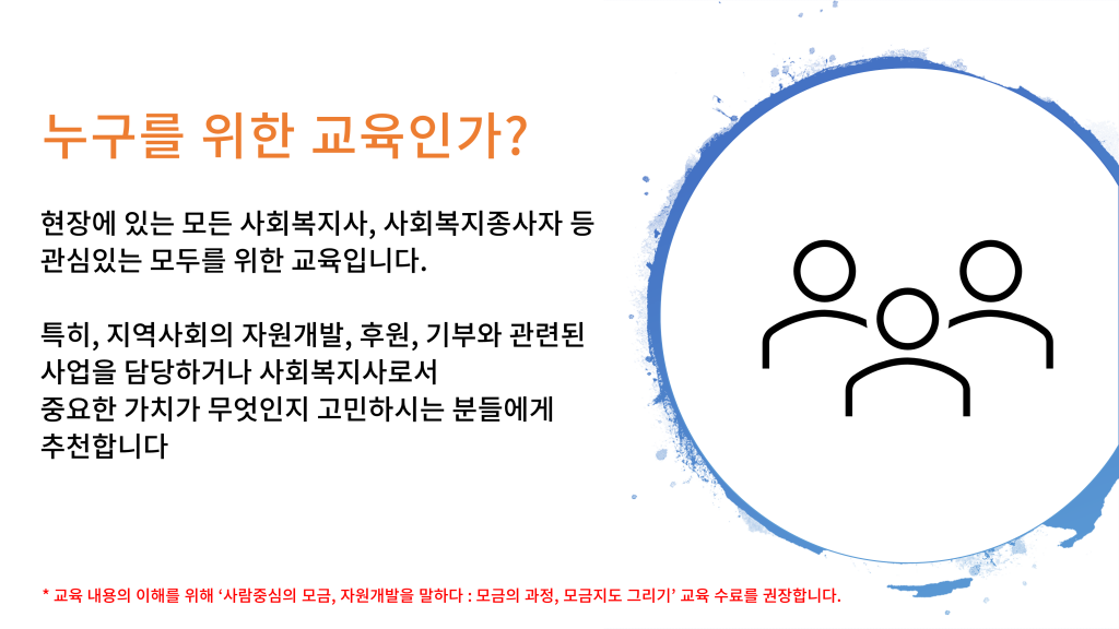 누구를 위한 교육인가? 현장에 있는 모든 사회복지사, 사회복지종사자 등 관심있는 모두를 위한 교육입니다. 특히, 지역사회의 자원개발, 후원, 기부와 관련된 사업을 담당하거나 사회복지사로서 중요한 가치가 무엇인지 고민하시는 분들에게 추천합니다 * 교육 내용의 이해를 위해 ‘사람중심의 모금, 자원개발을 말하다 : 모금의 과정, 모금지도 그리기’ 교육 수료를 권장합니다.