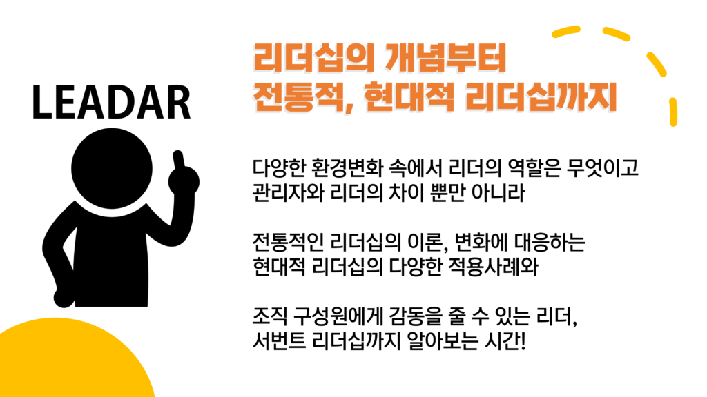 리더십의 개념부터 전통적, 현대적 리더십까지 다양한 환경변화 속에서 리더의 역할은 무엇이고 관리자와 리더의 차이 뿐만 아니라 전통적인 리더십의 이론, 변화에 대응하는 현대적 리더십의 다양한 적용사례와 조직 구성원에게 감동을 줄 수 있는 리더, 서번트 리더십까지 알아보는 시간!