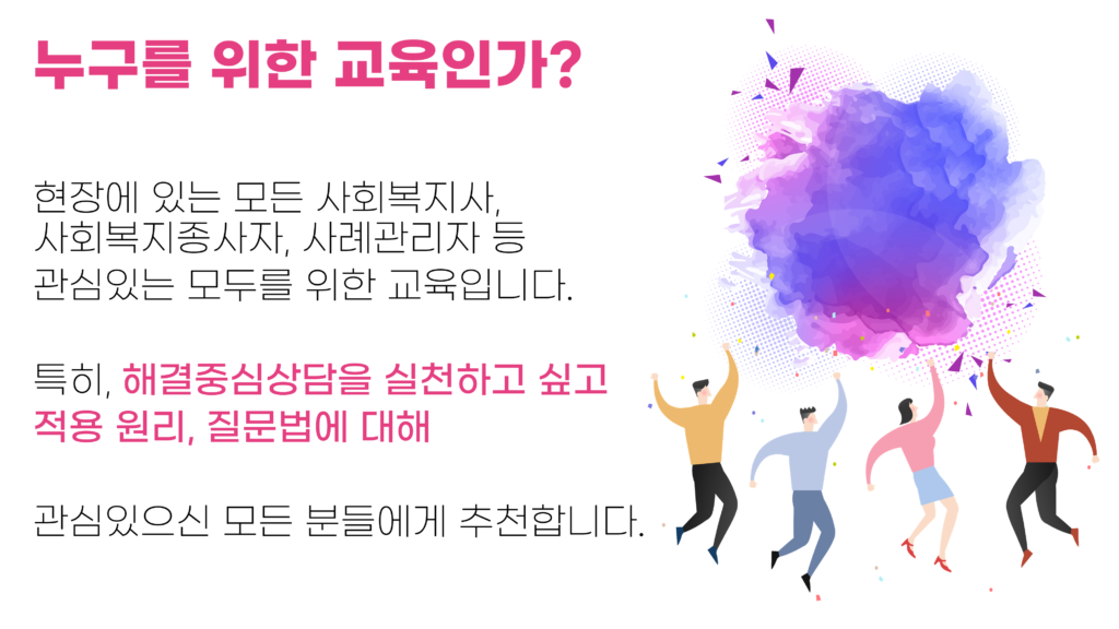 누구를 위한 교육인가? 현장에 있는 모든 사회복지사, 사회복지종사자, 사례관리자 등 관심있는 모두를 위한 교육입니다. 특히, 해결중심상담을 실천하고 싶고 적용 원리, 질문법에 대해 관심있으신 모든 분들에게 추천합니다.