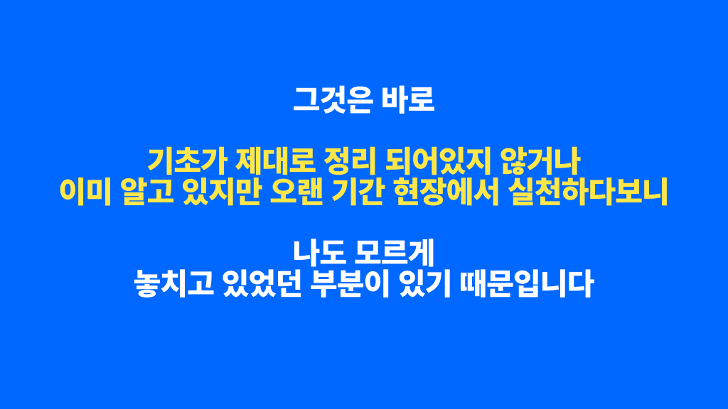 그것은 바로 기초가 제대로 정리 되어있지 않거나 이미 알고 있지만 오랜 기간 현장에서 실천하다보니 나도 모르게 놓치고 있었던 부분이 있기 때문입니다