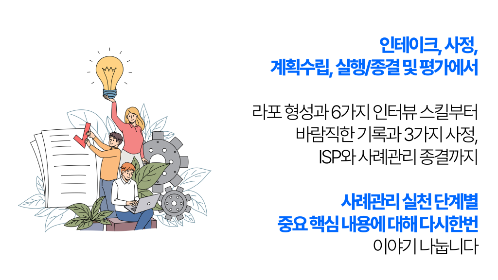 인테이크, 사정, 계획수립, 실행/종결 및 평가에서 라포 형성과 6가지 인터뷰 스킬부터 바람직한 기록과 3가지 사정, ISP와 사례관리 종결까지 사례관리 실천 단계별 중요 핵심 내용에 대해 다시한번 이야기 나눕니다