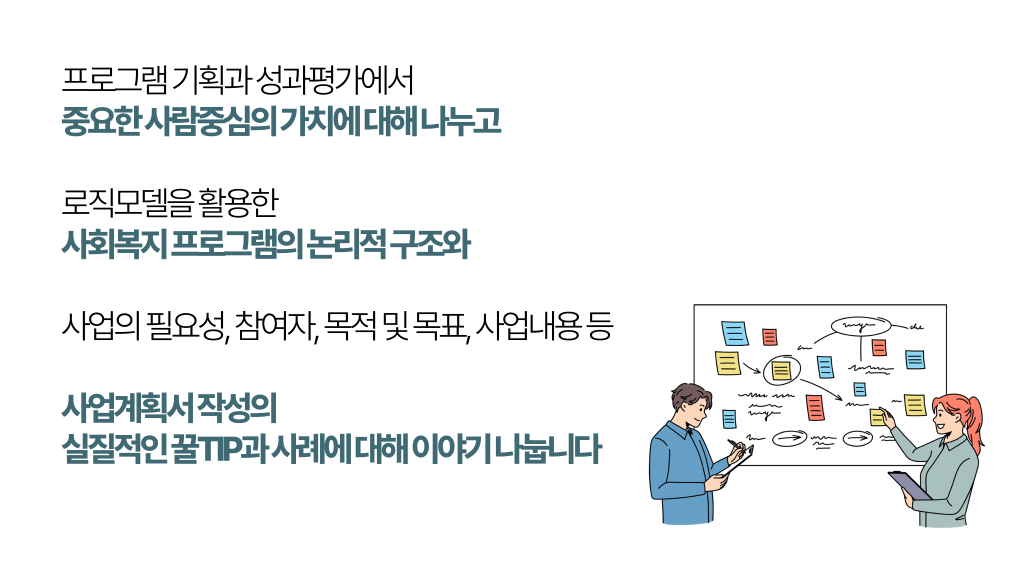 프로그램 기획과 성과평가에서 중요한 사람중심의 가치에 대해 나누고 로직모델을 활용한 사회복지 프로그램의 논리적 구조와 사업의 필요성, 참여자, 목적 및 목표, 사업내용 등 사업계획서 작성의 실질적인 꿀TIP과 사례에 대해 이야기 나눕니다