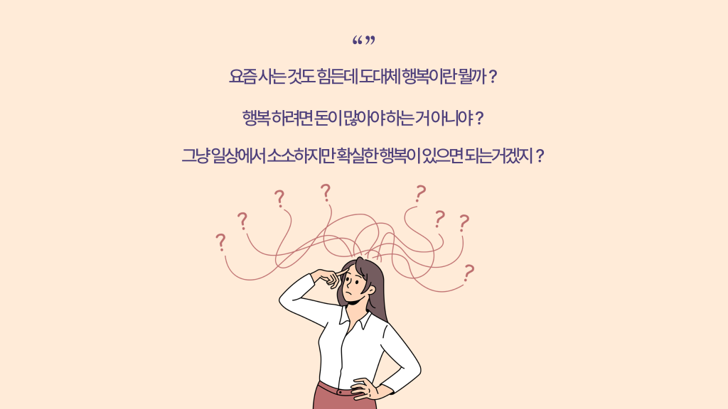 요즘 사는 것도 힘든데 도대체 행복이란 뭘까？ 행복 하려면 돈이 많아야 하는 거 아니야？ 그냥 일상에서 소소하지만 확실한 행복이 있으면 되는거겠지？